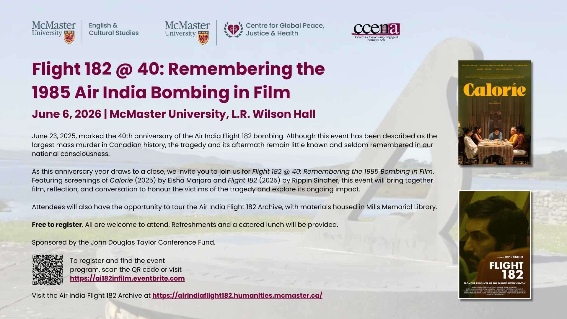 Flight 182 @ 40: Remembering the 1985 Air India Bombing in Film June 6, 2026 | McMaster University, L.R. Wilson Hall June 23, 2025, marked the 40th anniversary of the Air India Flight 182 bombing. Although this event has been described as the largest mass murder in Canadian history, the tragedy and its aftermath remain little known and seldom remembered in our national consciousness. As this anniversary year draws to a close, we invite you to join us for Flight 182 @ 40: Remembering the 1985 Bombing in Film. Featuring screenings of Calorie (2025) by Eisha Marjara and Flight 182 (2025) by Rippin Sindher, this event will bring together film, reflection, and conversation to honour the victims of the tragedy and explore its ongoing impact. Attendees will also have the opportunity to tour the Air India Flight 182 Archive, with materials housed in Mills Memorial Library. Free to register. All are welcome to attend. Refreshments and a catered lunch will be provided. Sponsored by the John Douglas Taylor Conference Fund.