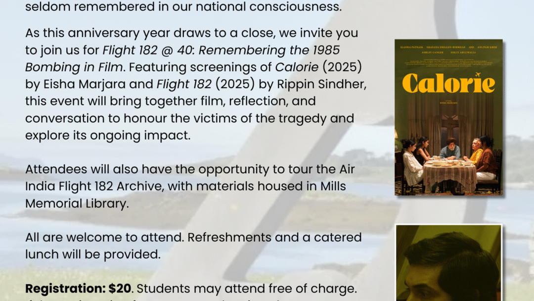 June 23, 2025, marked the 40th anniversary of the Air India Flight 182 bombing. Although this event has been described as the largest mass murder in Canadian history, the tragedy and its aftermath remain little known and seldom remembered in our national consciousness. As this anniversary year draws to a close, we invite you to join us for Flight 182 @ 40: Remembering the 1985 Bombing in Film. Featuring screenings of Calorie (2025) by Eisha Marjara and Flight 182 (2025) by Rippin Sindher, this event will bring together film, reflection, and conversation to honour the victims of the tragedy and explore its ongoing impact. Attendees will also have the opportunity to tour the Air India Flight 182 Archive, with materials housed in Mills Memorial Library. All are welcome to attend. Refreshments and a catered lunch will be provided. Registration: $20. Students may attend free of charge. If the registration fee presents a barrier, please contact airindiaconference@gmail.com.